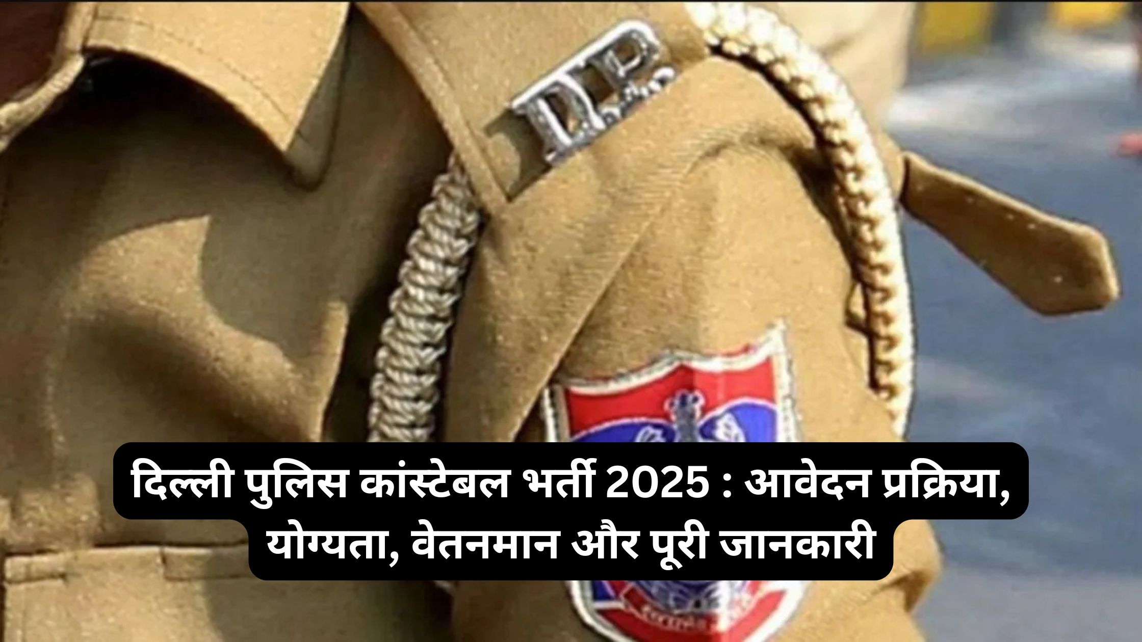 दिल्ली पुलिस कांस्टेबल भर्ती 2025 : आवेदन प्रक्रिया, योग्यता, वेतनमान और पूरी जानकारी